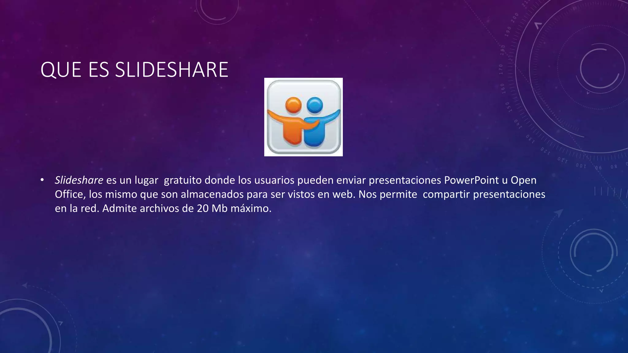 QUE ES SLIDESHARE
• Slideshare es un lugar gratuito donde los usuarios pueden enviar presentaciones PowerPoint u Open
Office, los mismo que son almacenados para ser vistos en web. Nos permite compartir presentaciones
en la red. Admite archivos de 20 Mb máximo.
 