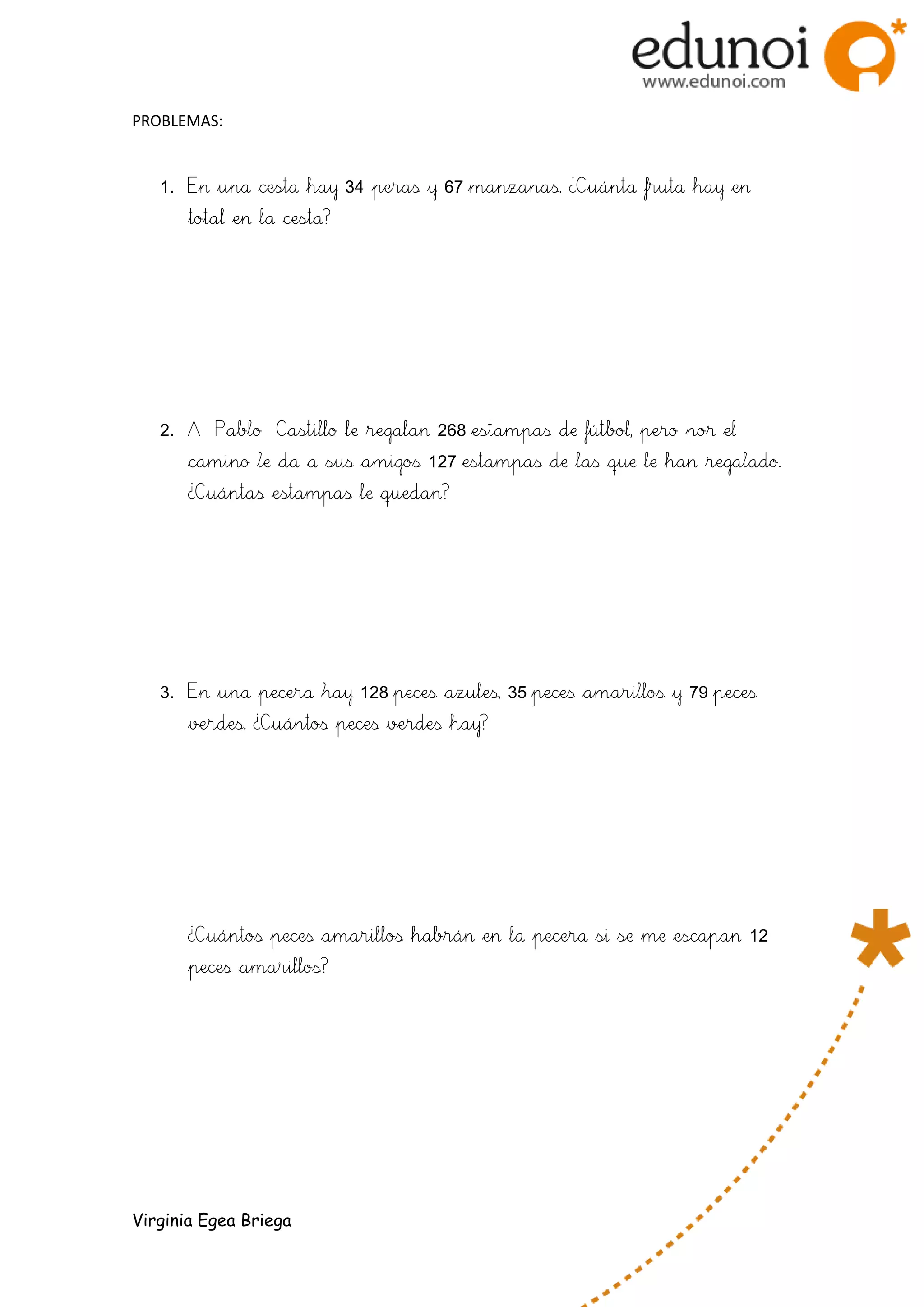 PROBLEMAS:
1. En una cesta hay 34 peras y 67 manzanas. ¿Cuánta fruta hay en
total en la cesta?
2. A Pablo Castillo le regalan 268 estampas de fútbol, pero por el
camino le da a sus amigos 127 estampas de las que le han regalado.
¿Cuántas estampas le quedan?
3. En una pecera hay 128 peces azules, 35 peces amarillos y 79 peces
verdes. ¿Cuántos peces verdes hay?
¿Cuántos peces amarillos habrán en la pecera si se me escapan 12
peces amarillos?
Virginia Egea Briega