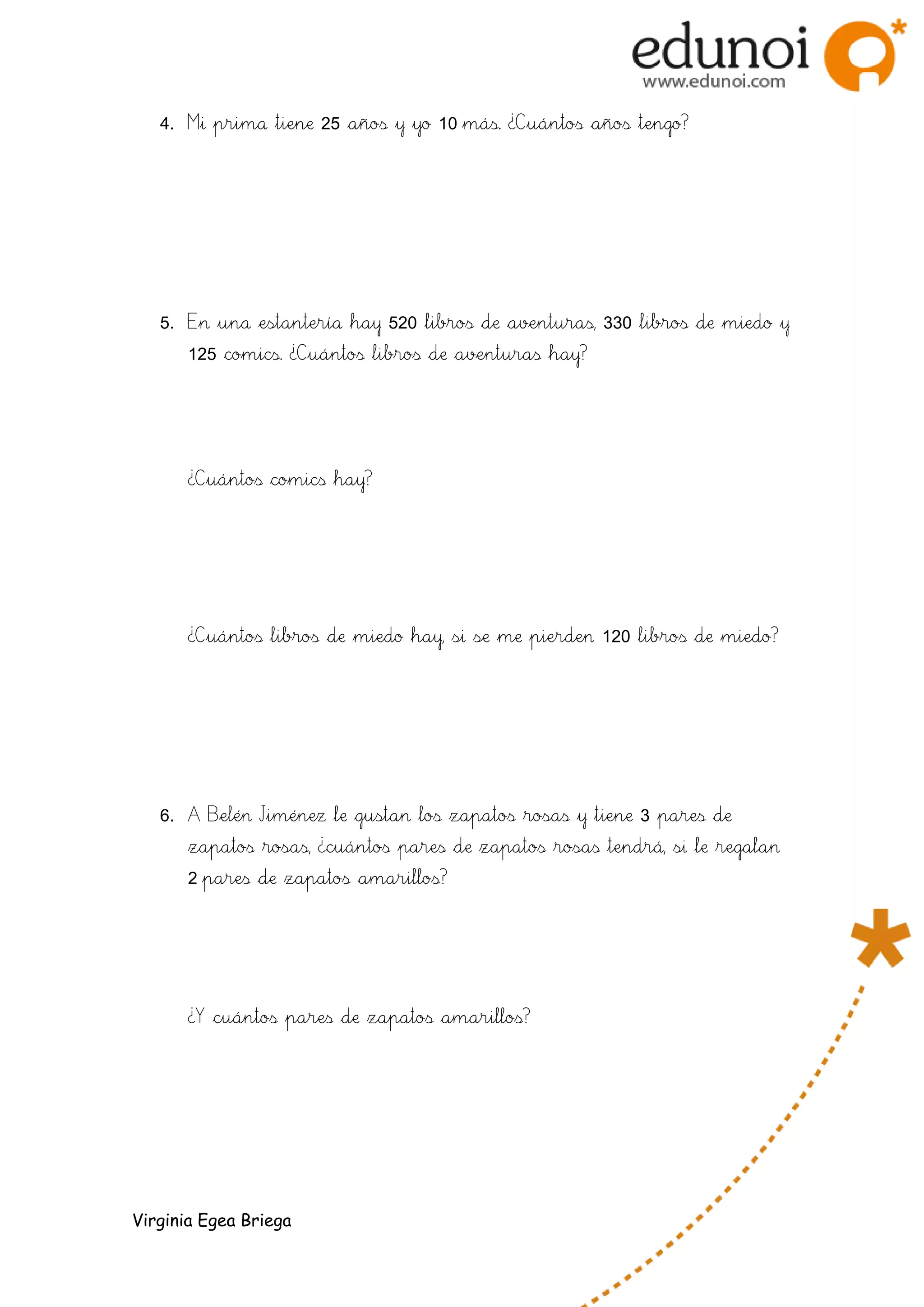 4. Mi prima tiene 25 años y yo 10 más. ¿Cuántos años tengo?
5. En una estantería hay 520 libros de aventuras, 330 libros de miedo y
125 comics. ¿Cuántos libros de aventuras hay?
¿Cuántos comics hay?
¿Cuántos libros de miedo hay, si se me pierden 120 libros de miedo?
6. A Belén Jiménez le gustan los zapatos rosas y tiene 3 pares de
zapatos rosas, ¿cuántos pares de zapatos rosas tendrá, si le regalan
2 pares de zapatos amarillos?
¿Y cuántos pares de zapatos amarillos?
Virginia Egea Briega