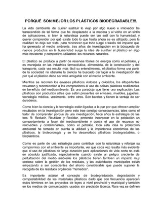 PORQUÉ SON MEJOR LOS PLÁSTICOS BIODEGRADABLE!!!.
La vida cambiante de querer sustituir lo viejo por algo nuevo e innovador ha
transcendido de tal forma que ha desplazado a la madera y al vidrio en un sinfín
de aplicaciones, si bien la naturaleza puede ser tan sutil con la humanidad, y
querer comprender por qué existe todo lo que hasta ahora se es utilizado, pero la
realidad no deja ser vista, para reconocer que todo surge a través del impacto que
ha generado al medio ambiente, tras años de investigación en la búsqueda de
nuevos productos en la humanidad surge la idea de sustituir el plástico en algo
más resistente y competitivo utilizando los recursos naturales.
El plástico se produce a partir de reservas fósiles de energía como el petróleo, y
es manejada en las industrias farmacéutica, alimentaria, de la construcción y del
transporte, cada vez resulta más fácil su entendimiento, el plástico forma una parte
de la sociedad no obstante la ciencia ha buscado dar lugar a la investigación del
por qué el plástico debe ser más amigable con el medio ambiente.
Mientras se recorren los envases plásticos vistosos y coloridos, los altoparlantes
resuenan y recomiendan a los compradores el uso de bolsas plásticas reutilizables
en beneficio del medioambiente. Es una paradoja que tiene una explicación. Los
plásticos son productos útiles que están presentes en envases, muebles, juguetes,
tecnología médica, vestimenta, entre otros. Son baratos y tienen la ventaja de ser
duraderos.
Como bien la ciencia y la tecnología están ligadas a la par por que ofrecen ampliar
resultados en la investigación pero esto trae consigo consecuencias, tales como el
tratar de comprender porqué de una investigación, hace años la estrategia de las
tres R: Reducir, Reutilizar y Reciclar, pretende incorporar en la población un
comportamiento a favor del medioambiente y contra el uso de recursos no
renovables y contaminantes, como el petróleo. Con esta idea la protección
ambiental ha tomado en cuenta la utilidad y la importancia económica de los
plásticos, la biotecnología y se ha desarrollado plásticos biodegradables, o
bioplásticos.
Como es parte de una estrategia para contribuir con la naturaleza y reforzar su
compromiso con el ambiente es importante, ver que cada vez resulta más evidente
que el uso de plásticos de larga duración para aplicaciones de vida corta no está
en absoluto justificado, especialmente cuando existe un peligro creciente de
perturbación del medio ambiente los plásticos tienen también un impacto muy
costoso sobre la gestión de los residuos, y las autoridades municipales están
empezando a ser conscientes del ahorro considerable que puede suponer la
recogida de los residuos orgánicos "húmedos".
Es importante aclarar el concepto de biodegradación, degradación y
compostabilidad de los materiales plásticos dado que con frecuencia aparecen
estos términos en los proyectos de leyes a nivel provincial y municipal y también
en los medios de comunicación, usados sin precisión técnica. Rara vez se definen
 