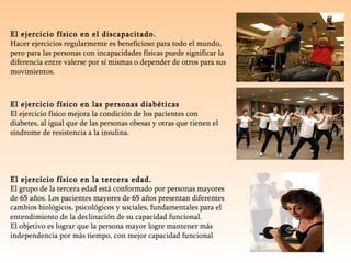 El ejercicio físico en el discapacitado. Hacer ejercicios regularmente es beneficioso para todo el mundo, pero para las personas con incapacidades físicas puede significar la diferencia entre valerse por sí mismas o depender de otros para sus movimientos. El ejercicio físico en las personas diabéticas El ejercicio físico mejora la condición de los pacientes con diabetes, al igual que de las personas obesas y otras que tienen el síndrome de resistencia a la insulina.  El ejercicio físico en la tercera edad. El grupo de la tercera edad está conformado por personas mayores de 65 años. Los pacientes mayores de 65 años presentan diferentes cambios biológicos, psicológicos y sociales, fundamentales para el entendimiento de la declinación de su capacidad funcional. El objetivo es lograr que la persona mayor logre mantener más independencia por más tiempo, con mejor capacidad funcional 