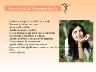 Le da más energía y capacidad de trabajo  Restaura funciones nerviosas  Aumenta la vitalidad  Ayuda a combatir el estrés  Mejora la Imagen que usted tiene de sí mismo  Incrementa la resistencia a la fatiga  Ayuda a combatir la ansiedad y la depresión  Mejora el tono de sus músculos  Ayuda a relajarse y estar menos tenso  Quema calorías, ayudándole a perder su peso de más o a mantenerse en su peso ideal.  Mejora el sueño.  Beneficios Del Ejercicio Físico 