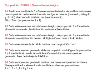 Composición  010101 // Generación morfológica. A1  Realizar una célula de 3 a 5 a elementos derivados del análisis de los ejes de composición de las estructuras de las figuras básicas (cuadrado, triángulo y círculo) abarcando la totalidad del área de estudio. 10 x 10cm. (en proporción 1 a 1). A2  De la célula elaborar un patrón morfológico de proporción 1 a 2 mediante el uso de la simetría.  Multiplicación en base a 6x4 células. A3  De la célula elaborar un patrón morfológico de proporción 1 a 4 mediante el uso de la multiplicación celular. Multiplicación en base a 6x4 células. B1  De los elementos de la célula realizar una composición 1 a 1.  B2  De la composición generada elaborar un patrón morfológico de proporción 1 a 2 mediante el uso de la multiplicación armónica de la composición generada. Área de trabajo de 25x25cm. B3  De la composición generada realizar una nueva composición armónica libre que utilice los elementos de la célula en diversas proporciones:  2 a 1, 1 a 1, 1 a 2 y 1 a 4. 