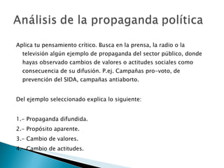 Aplica tu pensamiento crítico. Busca en la prensa, la radio o la televisión algún ejemplo de propaganda del sector público, donde hayas observado cambios de valores o actitudes sociales como consecuencia de su difusión. P.ej. Campañas pro-voto, de prevención del SIDA, campañas antiaborto. Del ejemplo seleccionado explica lo siguiente: 1.- Propaganda difundida. 2.- Propósito aparente. 3.- Cambio de valores. 4.- Cambio de actitudes. 