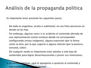Es importante tener presente los siguientes pasos. No todo es engañoso, oculto o subliminal; no vea fines perversos en donde no los hay. Sin embargo, algunas veces si es evidente el contenido alterado de una representación (como residuos donde no corresponden configurando ciertas imágenes), alguna expresión (por la forma como se dice, por lo que sugiere) o alguna relación (por la postura, cercanía, color). De cualquier modo es importante estar atentos a este tipo de contenidos para lograr desenmascararlos y prever sus intenciones. Si se pudiera mejorar, ¿qué le agregarías o quitarías al contenido y representación de la propaganda? 