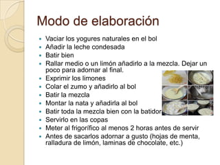 Modo de elaboración
Vaciar los yogures naturales en el bol
Añadir la leche condesada
Batir bien
Rallar medio o un limón añadirlo a la mezcla. Dejar un
poco para adornar al final.
Exprimir los limones
Colar el zumo y añadirlo al bol
Batir la mezcla
Montar la nata y añadirla al bol
Batir toda la mezcla bien con la batidora
Servirlo en las copas
Meter al frigorífico al menos 2 horas antes de servir
Antes de sacarlos adornar a gusto (hojas de menta,
ralladura de limón, laminas de chocolate, etc.)