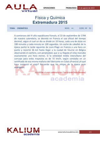 OPOSICIONES PROBLEMAS 21 de agosto de 2014
www.kaliumacademia.com 1/1
Física y Química
Extremadura 2015
TEMA: CINEMÁTICA NIVEL •• EJERC. Nº 01
A comienzos del III año republicano francés, el 22 de septiembre de 1794
de nuestro calendario, se decretó en Francia el uso oficial del tiempo
decimal, según el cual un día se divide en 10 horas, cada una de éstas en
100 minutos y cada minuto en 100 segundos. Un coche de caballos de la
época partió la tarde siguiente de Loon‐Plage en Francia a una hora en
punto y recorrió 36 km hasta llegar a la ciudad de Veurne en Bélgica
observando el cochero, con perplejidad, que a su llegada el reloj marcaba
exactamente una hora menos. Si la velocidad media interurbana del
carruaje para estos trayectos es de 72 km/h, según constaba en un
certificado de esa misma mañana del fabricante en Calais (Francia) ¿A qué
hora comenzó el viaje? Recuerda que los relojes de la época eran
analógicos.
SOLUCIÓN: el viaje comenzó a las 7 de la tarde (hora francesa)