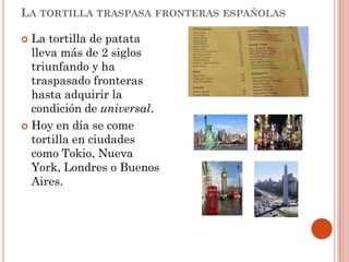 LA TORTILLA TRASPASA FRONTERAS ESPAÑOLAS

La tortilla de patata
lleva más de 2 siglos
triunfando y ha
traspasado fronteras
hasta adquirir la
condición de universal.
 Hoy en día se come
tortilla en ciudades
como Tokio, Nueva
York, Londres o Buenos
Aires.


 