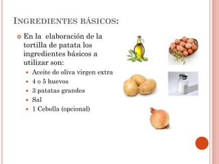 INGREDIENTES BÁSICOS:


En la elaboración de la
tortilla de patata los
ingredientes básicos a
utilizar son:
Aceite de oliva virgen extra
 4 o 5 huevos
 3 patatas grandes
 Sal
 1 Cebolla (opcional)


 