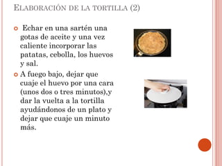 ELABORACIÓN DE LA TORTILLA (2)
Echar en una sartén una
gotas de aceite y una vez
caliente incorporar las
patatas, cebolla, los huevos
y sal.
 A fuego bajo, dejar que
cuaje el huevo por una cara
(unos dos o tres minutos),y
dar la vuelta a la tortilla
ayudándonos de un plato y
dejar que cuaje un minuto
más.


 