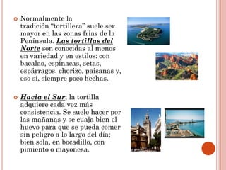 



Normalmente la
tradición “tortillera” suele ser
mayor en las zonas frías de la
Península. Las tortillas del
Norte son conocidas al menos
en variedad y en estilos: con
bacalao, espinacas, setas,
espárragos, chorizo, paisanas y,
eso sí, siempre poco hechas.
Hacia el Sur, la tortilla
adquiere cada vez más
consistencia. Se suele hacer por
las mañanas y se cuaja bien el
huevo para que se pueda comer
sin peligro a lo largo del día;
bien sola, en bocadillo, con
pimiento o mayonesa.

 