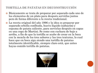 TORTILLA DE PATATAS EN DECONSTRUCCIÓN




Básicamente se trata de preparar por separado cada uno de
los elementos de un plato para después servirlos juntos
pero de forma diferente a la receta tradicional.
La receta original del año 1996 y la idea es preparar por
separado cebolla confitada, huevo líquido (sabayón) y
espuma de patata caliente, para servirlas después en capas
en una copa de Martini. Se come con cuchara de bajo a
arriba, a fin de que la tortilla se acabe de crear en la boca
con la mezcla de los tres sabores y las tres texturas, lo cual
hace que en boca siga siendo una tortilla de patatas
totalmente identificable, siempre claro está, que antes
hayas comido tortilla de patatas.

 