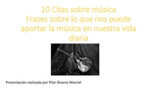 10 Citas sobre música
Frases sobre lo que nos puede
aportar la música en nuestra vida
diaria
Presentación realizada por Pilar Álvarez Marciel
 
