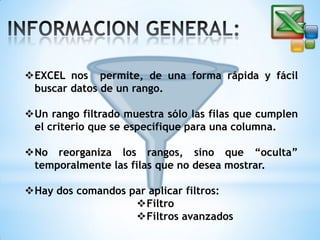EXCEL nos permite, de una forma rápida y fácil
buscar datos de un rango.
Un rango filtrado muestra sólo las filas que cumplen
el criterio que se especifique para una columna.
No reorganiza los rangos, sino que “oculta”
temporalmente las filas que no desea mostrar.
Hay dos comandos par aplicar filtros:
Filtro
Filtros avanzados

 