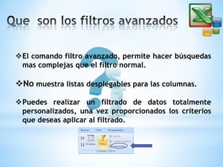 El comando filtro avanzado, permite hacer búsquedas
mas complejas que el filtro normal.

No muestra listas desplegables para las columnas.
Puedes realizar un filtrado de datos totalmente
personalizados, una vez proporcionados los criterios
que deseas aplicar al filtrado.

 