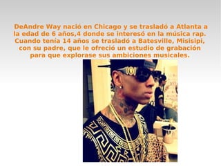 DeAndre Way nació en Chicago y se trasladó a Atlanta a
la edad de 6 años,4 donde se interesó en la música rap.
Cuando tenía 14 años se trasladó a Batesville, Misisipi,
con su padre, que le ofreció un estudio de grabación
para que explorase sus ambiciones musicales.
 