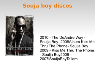 Souja boy discos
2010 - The DeAndre Way -
Soulja Boy -2008Album Kiss Me
Thru The Phone- Soulja Boy
2009 - Kiss Me Thru The Phone
- Soulja Boy2008 -
2007iSouljaBoyTellem
 