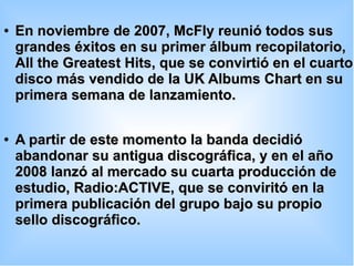 ●
En noviembre de 2007, McFly reunió todos susEn noviembre de 2007, McFly reunió todos sus
grandes éxitos en su primer álbum recopilatorio,grandes éxitos en su primer álbum recopilatorio,
All the Greatest Hits, que se convirtió en el cuartoAll the Greatest Hits, que se convirtió en el cuarto
disco más vendido de la UK Albums Chart en sudisco más vendido de la UK Albums Chart en su
primera semana de lanzamiento.primera semana de lanzamiento.
●
A partir de este momento la banda decidióA partir de este momento la banda decidió
abandonar su antigua discográfica, y en el añoabandonar su antigua discográfica, y en el año
2008 lanzó al mercado su cuarta producción de2008 lanzó al mercado su cuarta producción de
estudio, Radio:ACTIVE, que se conviritó en laestudio, Radio:ACTIVE, que se conviritó en la
primera publicación del grupo bajo su propioprimera publicación del grupo bajo su propio
sello discográfico.sello discográfico.
 