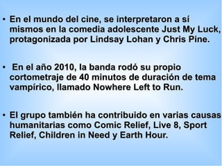 ●
En el mundo del cine, se interpretaron a síEn el mundo del cine, se interpretaron a sí
mismos en la comedia adolescente Just My Luck,mismos en la comedia adolescente Just My Luck,
protagonizada por Lindsay Lohan y Chris Pine.protagonizada por Lindsay Lohan y Chris Pine.
●
En el año 2010, la banda rodó su propioEn el año 2010, la banda rodó su propio
cortometraje de 40 minutos de duración de temacortometraje de 40 minutos de duración de tema
vampírico, llamado Nowhere Left to Run.vampírico, llamado Nowhere Left to Run.
●
El grupo también ha contribuido en varias causasEl grupo también ha contribuido en varias causas
humanitarias como Comic Relief, Live 8, Sporthumanitarias como Comic Relief, Live 8, Sport
Relief, Children in Need y Earth Hour.Relief, Children in Need y Earth Hour.
 