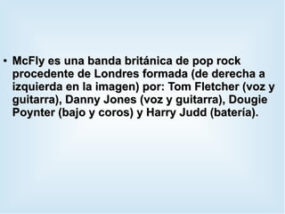 ●
McFly es una banda británica de pop rockMcFly es una banda británica de pop rock
procedente de Londres formada (de derecha aprocedente de Londres formada (de derecha a
izquierda en la imagen) por: Tom Fletcher (voz yizquierda en la imagen) por: Tom Fletcher (voz y
guitarra), Danny Jones (voz y guitarra), Dougieguitarra), Danny Jones (voz y guitarra), Dougie
Poynter (bajo y coros) y Harry Judd (batería).Poynter (bajo y coros) y Harry Judd (batería).
 