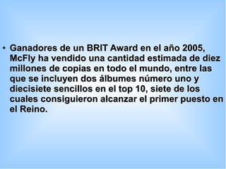 ●
Ganadores de un BRIT Award en el año 2005,Ganadores de un BRIT Award en el año 2005,
McFly ha vendido una cantidad estimada de diezMcFly ha vendido una cantidad estimada de diez
millones de copias en todo el mundo, entre lasmillones de copias en todo el mundo, entre las
que se incluyen dos álbumes número uno yque se incluyen dos álbumes número uno y
diecisiete sencillos en el top 10, siete de losdiecisiete sencillos en el top 10, siete de los
cuales consiguieron alcanzar el primer puesto encuales consiguieron alcanzar el primer puesto en
el Reino.el Reino.
 
