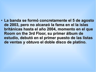 ●
La banda se formó concretamente el 5 de agostoLa banda se formó concretamente el 5 de agosto
de 2003, pero no alcanzó la fama en el la islasde 2003, pero no alcanzó la fama en el la islas
británicas hasta el año 2004, momento en el quebritánicas hasta el año 2004, momento en el que
Room on the 3rd Floor, su primer álbum deRoom on the 3rd Floor, su primer álbum de
estudio, debutó en el primer puesto de las listasestudio, debutó en el primer puesto de las listas
de ventas y obtuvo el doble disco de platino.de ventas y obtuvo el doble disco de platino.
 
