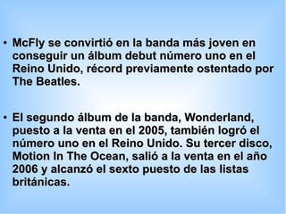 ●
McFly se convirtió en la banda más joven enMcFly se convirtió en la banda más joven en
conseguir un álbum debut número uno en elconseguir un álbum debut número uno en el
Reino Unido, récord previamente ostentado porReino Unido, récord previamente ostentado por
The Beatles.The Beatles.
●
El segundo álbum de la banda, Wonderland,El segundo álbum de la banda, Wonderland,
puesto a la venta en el 2005, también logró elpuesto a la venta en el 2005, también logró el
número uno en el Reino Unido. Su tercer disco,número uno en el Reino Unido. Su tercer disco,
Motion In The Ocean, salió a la venta en el añoMotion In The Ocean, salió a la venta en el año
2006 y alcanzó el sexto puesto de las listas2006 y alcanzó el sexto puesto de las listas
británicas.británicas.
 