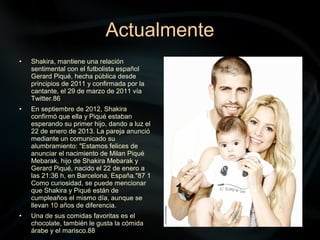 Actualmente
• Shakira, mantiene una relación
sentimental con el futbolista español
Gerard Piqué, hecha pública desde
principios de 2011 y confirmada por la
cantante, el 29 de marzo de 2011 vía
Twitter.86
• En septiembre de 2012, Shakira
confirmó que ella y Piqué estaban
esperando su primer hijo, dando a luz el
22 de enero de 2013. La pareja anunció
mediante un comunicado su
alumbramiento: "Estamos felices de
anunciar el nacimiento de Milan Piqué
Mebarak, hijo de Shakira Mebarak y
Gerard Piqué, nacido el 22 de enero a
las 21:36 h, en Barcelona, España."87 1
Como curiosidad, se puede mencionar
que Shakira y Piqué están de
cumpleaños el mismo día, aunque se
llevan 10 años de diferencia.
• Una de sus comidas favoritas es el
chocolate, también le gusta la cómida
árabe y el marisco.88
 