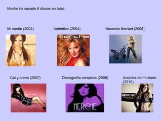Meche ha sacado 6 discos en total: Mi sueño (2002) Auténtica (2004) Necesito libertad (2005) Cal y arena (2007) Discografía completa (2008) Acordes de mi diario (2010) 