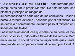 “ Acordes de mi diario”  está formado por 12 temas inéditos  compuestos por la propia Merche. De esta manera, consigue  plasmar y reflejar los rasgos de su personalidad en cada una de las canciones. Desde la ironía hasta la ternura extrema , pasando por el optimismo, Merche se desvela discretamente, dejando paso al misterio entre las  líneas de sus textos. Las influencias andaluces que bebe de su tierra, el rock, el pop e incluso el soul, todo visto a través de los ojos de Merche, se  mezclan en un coctel de sonido impactante que cuenta con los  arreglos de su compañero musical de siempre, Fidel Cordero. 