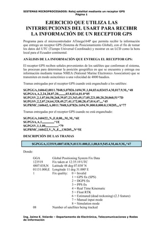 SISTEMAS MICROPROCESADOS: Reloj satelital mediante un receptor GPS
                               Página 1


        EJERCICIO QUE UTILIZA LAS
 INTERRUPCIONES DEL USART PARA RECIBIR
   LA INFORMACIÓN DE UN RECEPTOR GPS
Programa para el microcontrolador ATmega164P que permita recibir la información
que entrega un receptor GPS (Sistema de Posicionamiento Global), con el fin de tomar
los datos del UTC (Tiempo Universal Coordinado) y mostrar en un LCD como la hora
local para el Ecuador continental.

ANÁLISIS DE LA INFORMACIÓN QUE ENTREGA EL RECEPTOR GPS:
El receptor GPS reciben señales provenientes de los satélites que conforman el sistema,
las procesan para determinar la posición geográfica en que se encuentra y entrega esa
información mediante tramas NMEA (National Marine Electronics Association) que se
transmiten en modo asincrónico a una velocidad de 4800 baudios.
Tramas entregadas por el receptor GPS cuando está enganchado a los satélites:
$GPGGA,160642,0011.7048,S,07826.1694,W,1,04,03.6,02415.4,M,017.9,M,,*48
$GPGSA,A,2,24,28,07,20,,,,,,,,,03.8,03.6,01.0*05
$GPGSV,2,1,07,04,58,268,39,07,23,343,49,17,05,221,00,20,20,060,51*7D
$GPGSV,2,2,07,24,64,328,49,27,41,172,00,28,47,014,47,,,,*45
$GPRMC,160642,A,0011.7048,S,07826.1694,W,000.0,000.0,130205,,,A*77
Tramas entregadas por el receptor GPS cuando no está enganchado:
$GPGGA,160422,,N,,E,0,00,,,M,,M,,*6E
$GPGSA,A,1,,,,,,,,,,,,,,,*1E
$GPGSV,1,1,00,,,,,,,,,,,,,,,,*79
$GPRMC,160422,V,,N,,E,,,130205,,,N*5E
DESCRIPCIÓN DE LAS TRAMAS

      $GPGGA,123519,4807.038,N,01131.000,E,1,08,0.9,545.4,M,46.9,M,,*47

Donde:
         GGA           Global Positioning System Fix Data
         123519        Fix taken at 12:35:19 UTC
         4807.038,N    Latitude 48 deg 07.038' N
         01131.000,E   Longitude 11 deg 31.000' E
         1             Fix quality: 0 = Invalid
                                      1 = GPS fix (SPS)
                                      2 = DGPS fix
                                      3 = PPS fix
                                      4 = Real Time Kinematic
                                      5 = Float RTK
                                      6 = Estimated (dead reckoning) (2.3 feature)
                                      7 = Manual input mode
                                      8 = Simulation mode
         08            Number of satellites being tracked

Ing. Jaime E. Velarde – Departamento de Electrónica, Telecomunicaciones y Redes
de Información
 