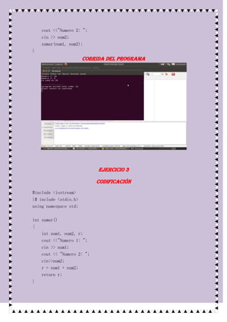 cout <<"Numero 2: ";
    cin >> num2;
    sumar(num1, num2);
}
                       Corrida del programa




                            Ejercicio 3

                            Codificación
#include <iostream>
}# include <stdio.h>
using namespace std;

int sumar()
{
    int num1, num2, r;
    cout <<"Numero 1: ";
    cin >> num1;
    cout << "Numero 2: ";
    cin>>num2;
    r = num1 + num2;
    return r;
}
 