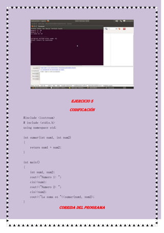 Ejercicio 5

                           Codificación
#include <iostream>
# include <stdio.h>
using namespace std;

int sumar(int num1, int num2)
{
    return num1 + num2;
}

int main()
{
    int num1, num2;
    cout<<"Numero 1: ";
    cin>>num1;
    cout<<"Numero 2: ";
    cin>>num2;
    cout<<"La suma es "<<sumar(num1, num2);
}
                       Corrida del programa
 