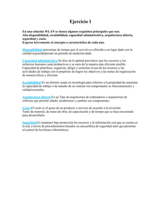 Ejercicio 1
En una solución WLAN se tienen algunos requisitos principales que son:
Alta disponibilidad, escalabilidad, capacidad administrativa, arquitectura abierta,
seguridad y costo.
Exprese brevemente el concepto o característica de cada uno.
Disponibilidad:porcentaje de tiempo que el servicio es ofrecido a un lugar dado con la
calidad requeridadurante un período de medición dado.
Capacidad administrativa:Se dice de la aptitud para hacer que los recursos y los
esfuerzos humanos sean productivos y se usen de la manera más eficiente posible.
Capacidad de planificar, organizar, dirigir y controlar el uso de los recursos y las
actividades de trabajo con el propósito de lograr los objetivos y las metas de organización
de manera eficaz y eficiente
Escalabilidad:Es un término usado en tecnología para referirse a la propiedad de aumentar
la capacidad de trabajo o de tamaño de un sistema sin comprometer su funcionamiento y
calidad normales.
Arquitectura abierta:Es un Tipo de arquitectura de ordenadores o arquitectura de
software que permite añadir, modernizar y cambiar sus componentes.
Costo:El costo es el gasto de un producto o servicio de acuerdo a la inversión
Tanto de material, de mano de obra, de capacitación y de tiempo que se haya necesitado
para desarrollarlo.
Seguridad:Es mantener bajo protección los recursos y la información con que se cuenta en
la red, a través de procedimientos basados en una política de seguridad tales que permitan
el control de los bienes informáticos.
 