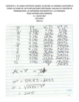 EJERCICIO 1. SE LANZA UN PAR DE DADOS. SE DEFINE LA VARIABLE ALEATORIA X 
COMO LA SUMA DE LAS PUNTUACIONES OBTENIDAS. HALLAR LA FUNCIÓN DE 
PROBABILIDAD, LA ESPERANZA MATEMÁTICA Y LA VARIANZA. 
ROSA KATRINA DIAZ ROMERO 
C.I. 20.927.867 
SECCIÓN I 
2014-2i 
 