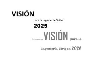 VISIÓN
para la Ingeniería Civil en
2025
Como alcanzarVISIÓN para la
Ingeniería Civil en 2025
 