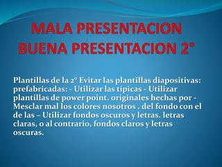 Plantillas de la 2° Evitar las plantillas diapositivas: 
prefabricadas: - Utilizar las típicas - Utilizar 
plantillas de power point. originales hechas por - 
Mesclar mal los colores nosotros . del fondo con el 
de las – Utilizar fondos oscuros y letras. letras 
claras, o al contrario, fondos claros y letras 
oscuras. 
 