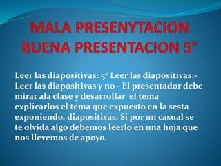 Leer las diapositivas: 5° Leer las diapositivas:- 
Leer las diapositivas y no - El presentador debe 
mirar ala clase y desarrollar el tema 
explicarlos el tema que expuesto en la sesta 
exponiendo. diapositivas. Si por un casual se 
te olvida algo debemos leerlo en una hoja que 
nos llevemos de apoyo. 
 