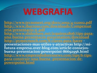 http://www.tecnoneet.org/docs/2002/4-112002.pdf 
http://www.ibarroso.com/downloads/Compensat 
oria/presentacio n .pdf 
http://www.slideshare.net/jcquiroz2806/tips-para-una- 
buena-presentacin-presentation/download 
http://pymecrunch.com/8-claves-para-hacer - 
presentaciones-mas-utiles-y-atractivas http://mi-futura- 
empresa.over-blog.com/article-consejos-buena- 
presentacion-powerpoint-86692956.html 
http://www.emprendedoresnews.com/tips/6-tips-para- 
construir-una-buena -presentacion-de-powerpoint. 
html 
