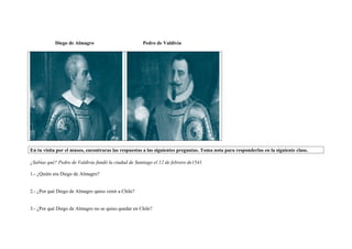 Diego de Almagro Pedro de Valdivia
En tu visita por el museo, encontraras las respuestas a las siguientes preguntas. Toma nota para responderlas en la siguiente clase.
¿Sabías qué? Pedro de Valdivia fundó la ciudad de Santiago el 12 de febrero de1541.
1.- ¿Quién era Diego de Almagro?
2.- ¿Por qué Diego de Almagro quiso venir a Chile?
3.- ¿Por qué Diego de Almagro no se quiso quedar en Chile?
 
