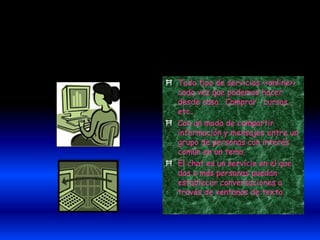 Ħ Todo tipo de servicios <<online>>
cada vez que podemos hacer
desde casa . Comprar , cursos ,
etc...
Ħ Con un modo de compartir
información y mensajes entre un
grupo de personas con interés
común en un tema.
Ħ El chat es un servicio en el que
dos o más personas puedan
establecer conversaciones a
través de ventanas de texto.
 