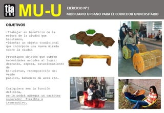 MU-U EJERCICIO N°1
MOBILIARIO URBANO PARA EL CORREDOR UNIVERSITARIO
OBJETIVOS
•Trabajar en beneficio de la
mejora de la ci...