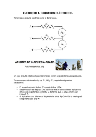 EJERCICIO 1. CIRCUITOS ELÉCTRICOS.
Tenemos un circuito eléctrico como el de la figura.
En este circuito eléctrico los amperímetros tienen una resistencia despreciable.
Tenemos que calcular el valor de R1, R2 y R3, según las siguientes
situaciones:
• El amperímetro A1 indica 2ª cuando Vab = 100V.
• Sabemos que se disipará una potencia de 630 W cuando se aplica una
diferencia de potencial entre B y C de forma que el amperímetro A2
indica 3 A.
• Si aplicamos una diferencia de potencial entre Ay C de 150 V se disipará
una potencia de 375 W.
 