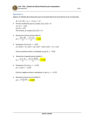 IUA – FCA – Cátedra de Cálculo Numérico por computadora
Actividad Nº2 2015
RIGOTTI, MATÍAS
Ejercicio 1:
Aplicar el método de la bisección para la función f(x)=3.(x+1).(x-0,5).(x-1) en el intervalo:
a) [-2, 1.5]
 Primero verificamos que se cumpla: ( ) ( )
( )
( )
Por lo tanto, se cumple ( ) ( )
 Buscamos el primer punto medio P1:
 Evaluamos ( ) en :
( ) ( )( )( )
Como es positivo vamos a reemplazar por .
 Buscamos el segundo punto medio P2:
( )
 Evaluamos ( ) en :
( )
Como es negativo vamos a reemplazar por .
 Buscamos el tercer punto medio P3:
7
 