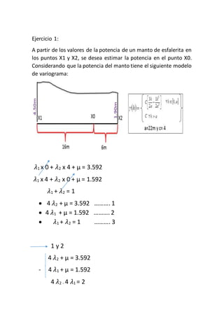 Ejercicio 1:
A partir de los valores de la potencia de un manto de esfalerita en
los puntos X1 y X2, se desea estimar la potencia en el punto X0.
Considerando que la potencia del manto tiene el siguiente modelo
de variograma:
𝜆1 x 0 + 𝜆2 x 4 + µ = 3.592
𝜆1 x 4 + 𝜆2 x 0 + µ = 1.592
𝜆1 + 𝜆2 = 1
 4 𝜆2 + µ = 3.592 ………. 1
 4 𝜆1 + µ = 1.592 ………. 2
 𝜆1 + 𝜆2 = 1 ………. 3
1 y 2
4 𝜆2 + µ = 3.592
- 4 𝜆1 + µ = 1.592
4 𝜆2 - 4 𝜆1 = 2
 