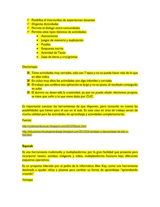  Posibilita el intercambio de experiencias docentes
 Organiza Actividades
 Permite el dialogo entre comunidades
 Permite siete tipos distintos de actividades:
 Asociaciones
 Juegos de memoria y explotación
 Puzzles
 Respuesta escrita
 Actividad de Texto
 Sopa de letras y crucigramas
Desventajas
 Tiene actividades muy cerradas, solo son 7 tipos y no se puede hacer más de lo que
en ellas indica
 En ciclos muy altos las actividades son algo infantiles y cerradas
 El trabajo que conlleva esta aplicación es largo y no se ajusta, al resultado conseguido
en aulas
 El alumno no desarrolla la creatividad, ya que no puede añadir elementos propios,
se tiene que ceñir a lo que viene dado por CLIC.
Es importante conocer las herramientas de que disponen, pero tomando en cuenta las
posibilidades que tienen para el uso en el aula. En este caso en área de trabajo serian de
mucha utilidad para las actividades de aprendizaje y actividades complementarias.
Fuente:
http://cristinannttunican.blogspot.com/2012/05/jclic.html
http://educacionvirtualyaprendizaje.blogspot.com/2013/03/ventajas-y-desventajas-de-jclic-y-
hot.html.
Squeak
Es una herramienta multimedia y multiplataforma, por la gran facilidad que presenta para
incorporar textos, sonidos, imágenes y video, multiplataforma funciona bajo diferentes
esquemas operativos.
Es un proyecto liderado por el padre de la informática Alan Kay, como una herramienta
destinada a ayudar niños y jóvenes para cambiar su forma de aprendizaje “aprendiendo
creando”
Ventajas
 