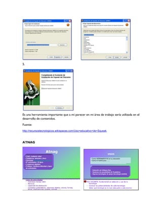 5.
Es una herramienta importante que a mi parecer en mi área de trabajo sería utilizada en el
desarrollo de contenidos.
Fuente:
http://recursostecnologicos.wikispaces.com/Uso+educativo+de+Squeak.
ATNAG
 