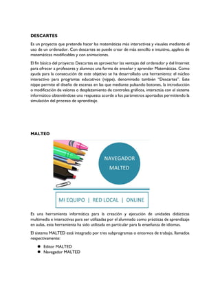 DESCARTES
Es un proyecto que pretende hacer las matemáticas más interactivas y visuales mediante el
uso de un ordenador. Con descartes se puede crear de más sencillo e intuitivo, applets de
matemáticas modificables y con animaciones.
El fin básico del proyecto Descartes es aprovechar las ventajas del ordenador y del Internet
para ofrecer a profesores y alumnos una forma de enseñar y aprender Matemáticas. Como
ayuda para la consecución de este objetivo se ha desarrollado una herramienta: el núcleo
interactivo para programas educativos (nippe), denominado también “Descartes”. Este
nippe permite el diseño de escenas en las que mediante pulsando botones, la introducción
o modificación de valores o desplazamiento de controles gráficos, interactúa con el sistema
informático obteniéndose una respuesta acorde a los parámetros aportados permitiendo la
simulación del proceso de aprendizaje.
MALTED
Es una herramienta informática para la creación y ejecución de unidades didácticas
multimedia e interactivas para ser utilizadas por el alumnado como prácticas de aprendizaje
en aulas, esta herramienta ha sido utilizada en particular para la enseñanza de idiomas.
El sistema MALTED está integrado por tres subprogramas o entornos de trabajo, llamados
respectivamente:
 Editor MALTED
 Navegador MALTED
 