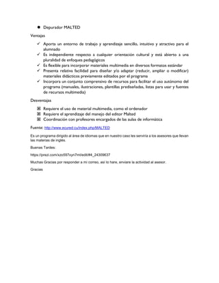  Depurador MALTED
Ventajas
 Aporta un entorno de trabajo y aprendizaje sencillo, intuitivo y atractivo para el
alumnado
 Es independiente respecto a cualquier orientación cultural y está abierto a una
pluralidad de enfoques pedagógicos
 Es flexible para incorporar materiales multimedia en diversos formatos estándar
 Presenta relativa facilidad para diseñar y/o adaptar (reducir, ampliar o modificar)
materiales didácticos previamente editados por el programa
 Incorpora un conjunto comprensivo de recursos para facilitar el uso autónomo del
programa (manuales, ilustraciones, plantillas prediseñadas, listas para usar y fuentes
de recursos multimedia)
Desventajas
 Requiere el uso de material multimedia, como el ordenador
 Requiere el aprendizaje del manejo del editor Malted
 Coordinación con profesores encargados de las aulas de informática
Fuente: http://www.ecured.cu/index.php/MALTED
Es un programa dirigido al área de idiomas que en nuestro caso les serviría a los asesores que llevan
las materias de inglés.
Buenas Tardes:
https://prezi.com/xzo597xyn7ml/edit/#4_24309637
Muchas Gracias por responder a mi correo, así lo hare, enviare la actividad al asesor.
Gracias
 