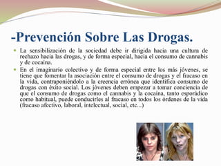 -Prevención Sobre Las Drogas.
 La sensibilización de la sociedad debe ir dirigida hacia una cultura de
rechazo hacia las drogas, y de forma especial, hacia el consumo de cannabis
y de cocaína.
 En el imaginario colectivo y de forma especial entre los más jóvenes, se
tiene que fomentar la asociación entre el consumo de drogas y el fracaso en
la vida, contraponiéndolo a la creencia errónea que identifica consumo de
drogas con éxito social. Los jóvenes deben empezar a tomar conciencia de
que el consumo de drogas como el cannabis y la cocaína, tanto esporádico
como habitual, puede conducirles al fracaso en todos los órdenes de la vida
(fracaso afectivo, laboral, intelectual, social, etc...)
 